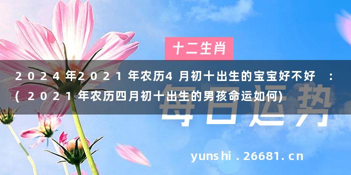 2024年2021年农历4月初十出生的宝宝好不好 :(2021年农历四月初十出生的男孩命运如何)